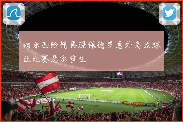 切尔西险情再现佩德罗意外乌龙球让比赛悬念重生